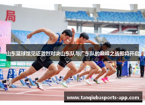 山东篮球馆见证激烈对决山东队与广东队的巅峰之战即将开启